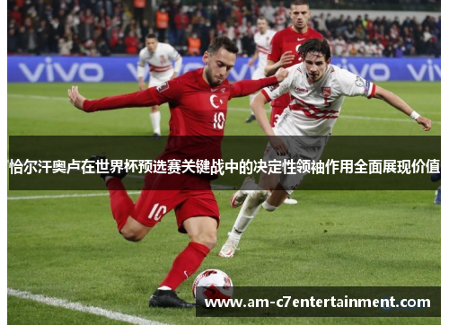 恰尔汗奥卢在世界杯预选赛关键战中的决定性领袖作用全面展现价值