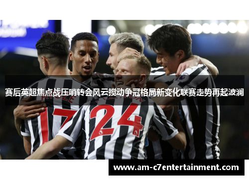 赛后英超焦点战压哨转会风云搅动争冠格局新变化联赛走势再起波澜
