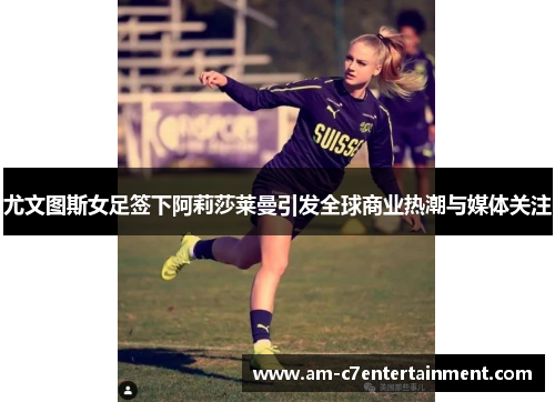 尤文图斯女足签下阿莉莎莱曼引发全球商业热潮与媒体关注