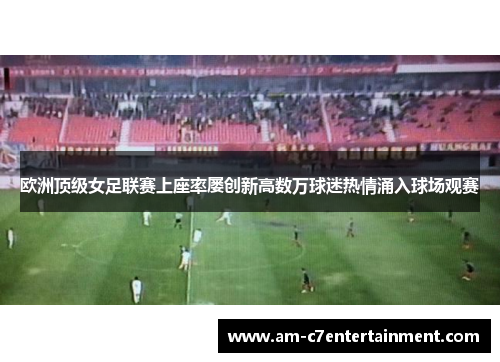 欧洲顶级女足联赛上座率屡创新高数万球迷热情涌入球场观赛