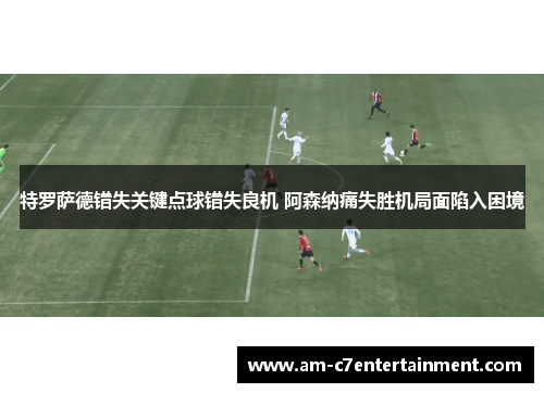 特罗萨德错失关键点球错失良机 阿森纳痛失胜机局面陷入困境