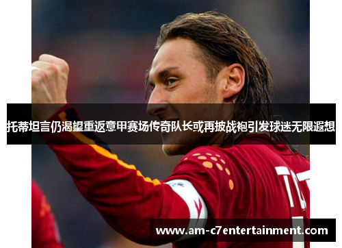 托蒂坦言仍渴望重返意甲赛场传奇队长或再披战袍引发球迷无限遐想