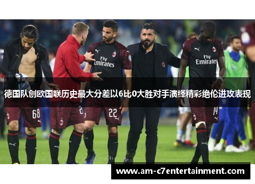 德国队创欧国联历史最大分差以6比0大胜对手演绎精彩绝伦进攻表现
