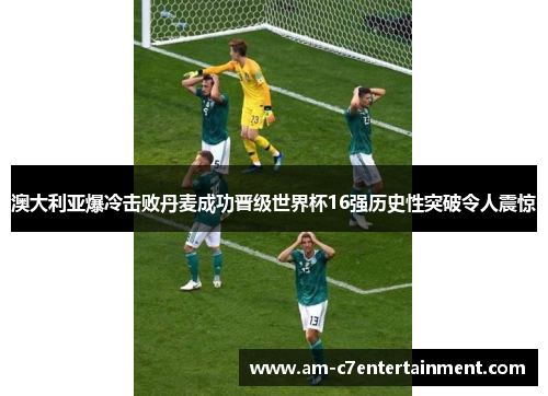 澳大利亚爆冷击败丹麦成功晋级世界杯16强历史性突破令人震惊