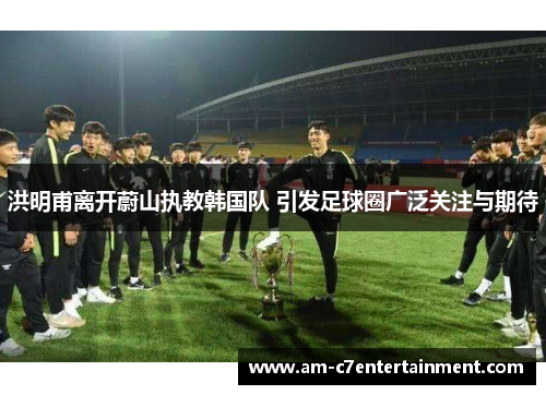 洪明甫离开蔚山执教韩国队 引发足球圈广泛关注与期待