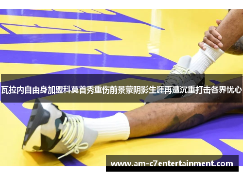 瓦拉内自由身加盟科莫首秀重伤前景蒙阴影生涯再遭沉重打击各界忧心